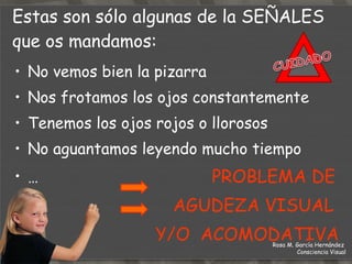No vemos bien la pizarra Nos frotamos los ojos constantemente Tenemos los ojos rojos o llorosos No aguantamos leyendo mucho tiempo …  PROBLEMA DE  AGUDEZA VISUAL  Y/O  ACOMODATIVA Estas son sólo algunas de la  SEÑALES  que os mandamos: Rosa M. García Hernández  Consciencia Visual 