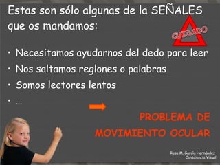 Necesitamos ayudarnos del dedo para leer Nos saltamos reglones o palabras Somos lectores lentos … PROBLEMA DE MOVIMIENTO OCULAR Estas son sólo algunas de la  SEÑALES  que os mandamos: Rosa M. García Hernández  Consciencia Visual 