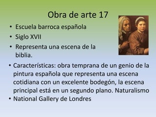 Obra de arte 17
• Escuela barroca española
• Siglo XVII
• Representa una escena de la
biblia.
• Características: obra temprana de un genio de la
pintura española que representa una escena
cotidiana con un excelente bodegón, la escena
principal está en un segundo plano. Naturalismo
• National Gallery de Londres
 