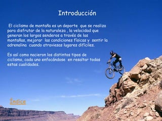 Introducción
 El ciclismo de montaña es un deporte que se realiza
para disfrutar de la naturaleza , la velocidad que
generan los largos senderos a través de las
montañas, mejorar las condiciones físicas y sentir la
adrenalina cuando atraviesas lugares difíciles.

Es así como nacieron los distintos tipos de
ciclismo, cada uno enfocándose en resaltar todas
estas cualidades.




 Índice
 