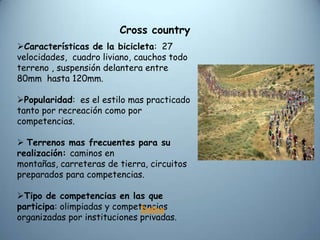 Cross country
Características de la bicicleta: 27
velocidades, cuadro liviano, cauchos todo
terreno , suspensión delantera entre
80mm hasta 120mm.

Popularidad: es el estilo mas practicado
tanto por recreación como por
competencias.

 Terrenos mas frecuentes para su
realización: caminos en
montañas, carreteras de tierra, circuitos
preparados para competencias.

Tipo de competencias en las que
participa: olimpiadas y competencias
                              Índice
organizadas por instituciones privadas.
 