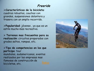 Freeride
Características de la bicicleta:
cuadros robustos, cauchos con
grandes, suspensiones delantera y
trasera con un amplio recorrido.

Popularidad: jóvenes , ya que es un
estilo mucho mas recreativo.

 Terrenos mas frecuentes para su
realización: circuitos preparados con
grades saltos, rampas, etc.

Tipo de competencias en las que
participa: tour
mundiales, sudamericanos, eventos
realizados por las empresas mas
famosas de construcción de
bicicletas, etc.               Índice
 