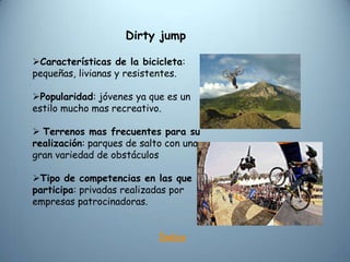 Dirty jump

Características de la bicicleta:
pequeñas, livianas y resistentes.

Popularidad: jóvenes ya que es un
estilo mucho mas recreativo.

 Terrenos mas frecuentes para su
realización: parques de salto con una
gran variedad de obstáculos

Tipo de competencias en las que
participa: privadas realizadas por
empresas patrocinadoras.


                           Índice
 