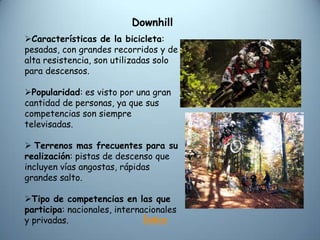 Downhill
Características de la bicicleta:
pesadas, con grandes recorridos y de
alta resistencia, son utilizadas solo
para descensos.

Popularidad: es visto por una gran
cantidad de personas, ya que sus
competencias son siempre
televisadas.

 Terrenos mas frecuentes para su
realización: pistas de descenso que
incluyen vías angostas, rápidas
grandes salto.

Tipo de competencias en las que
participa: nacionales, internacionales
y privadas.                   Índice
 
