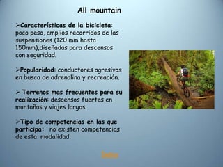 All mountain
Características de la bicicleta:
poco peso, amplios recorridos de las
suspensiones (120 mm hasta
150mm),diseñadas para descensos
con seguridad.

Popularidad: conductores agresivos
en busca de adrenalina y recreación.

 Terrenos mas frecuentes para su
realización: descensos fuertes en
montañas y viajes largos.

Tipo de competencias en las que
participa: no existen competencias
de esta modalidad.

                             Índice
 