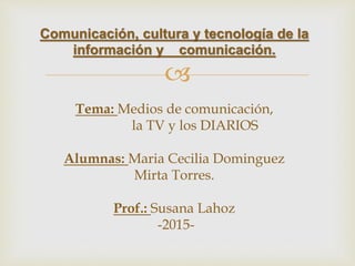 
Comunicación, cultura y tecnología de la
información y comunicación.
Tema: Medios de comunicación,
la TV y los DIARIOS
Alumnas: Maria Cecilia Dominguez
Mirta Torres.
Prof.: Susana Lahoz
-2015-
 
