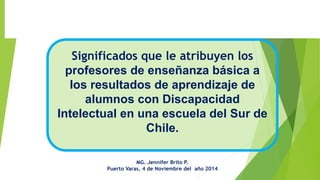 Significadosque le atribuyen los profesores de enseñanza básica a los resultados de aprendizaje de alumnos con Discapacidad Intelectual en una escuela del Sur de Chile. 
MG. Jennifer Brito P. 
Puerto Varas, 4 de Noviembre del año 2014  