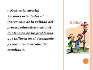  ¿Qué es la tutoría?
Acciones orientadas al
incremento de la calidad del
proceso educativo mediante
la atención de los problemas
que influyen en el desempeño
y rendimiento escolar del
estudiante.
 