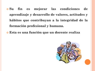  Su fin es mejorar las condiciones de
aprendizaje y desarrollo de valores, actitudes y
hábitos que contribuyan a la integridad de la
formación profesional y humana.
 Esta es una función que un docente realiza
 