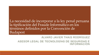La necesidad de incorporar a la ley penal peruana
la tipificación del Fraude Informático en los
términos definidos por la Convención de
Budapest
                   ÁLVARO JAVIER THAIS RODRÍGUEZ
     ASESOR LEGAL DE TECNOLOGÍAS DE SEGURIDAD E
                                    INFORMACIÓN
 