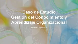 Caso de Estudio
Gestión del Conocimiento y
Aprendizaje Organizacional
Visteon Corporation
 