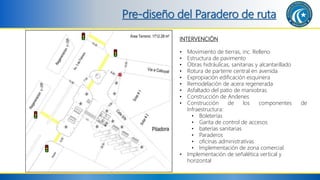 Pre-diseño del Paradero de ruta
INTERVENCIÓN
• Movimiento de tierras, inc. Relleno
• Estructura de pavimento
• Obras hidráulicas, sanitarias y alcantarillado
• Rotura de parterre central en avenida
• Expropiación edificación esquinera
• Remodelación de acera regenerada
• Asfaltado del patio de maniobras
• Construcción de Andenes
• Construcción de los componentes de
Infraestructura:
• Boleterías
• Garita de control de accesos
• baterías sanitarias
• Paraderos
• oficinas administrativas
• Implementación de zona comercial
• Implementación de señalética vertical y
horizontal
 