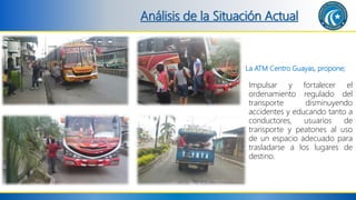 Análisis de la Situación Actual
La ATM Centro Guayas, propone;
Impulsar y fortalecer el
ordenamiento regulado del
transporte disminuyendo
accidentes y educando tanto a
conductores, usuarios de
transporte y peatones al uso
de un espacio adecuado para
trasladarse a los lugares de
destino.
 