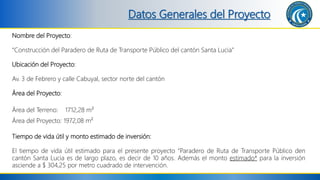 Datos Generales del Proyecto
Nombre del Proyecto:
“Construcción del Paradero de Ruta de Transporte Público del cantón Santa Lucia”
Ubicación del Proyecto:
Av. 3 de Febrero y calle Cabuyal, sector norte del cantón
Área del Proyecto:
Área del Terreno: 1712,28 m²
Área del Proyecto: 1972,08 m²
Tiempo de vida útil y monto estimado de inversión:
El tiempo de vida útil estimado para el presente proyecto “Paradero de Ruta de Transporte Público den
cantón Santa Lucia es de largo plazo, es decir de 10 años. Además el monto estimado* para la inversión
asciende a $ 304,25 por metro cuadrado de intervención.
 