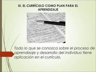 III. EL CURRÍCULO COMO PLAN PARA EL
APRENDIZAJE

Todo lo que se conozca sobre el proceso de
aprendizaje y desarrollo del individuo tiene
aplicación en el currículo.

 