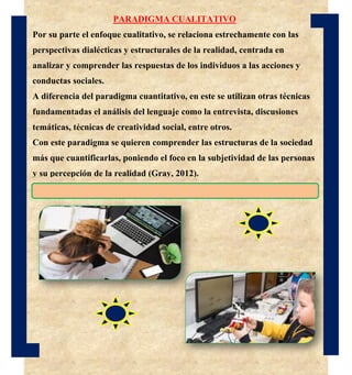 PARADIGMA CUALITATIVO
Por su parte el enfoque cualitativo, se relaciona estrechamente con las
perspectivas dialécticas y estructurales de la realidad, centrada en
analizar y comprender las respuestas de los individuos a las acciones y
conductas sociales.
A diferencia del paradigma cuantitativo, en este se utilizan otras técnicas
fundamentadas el análisis del lenguaje como la entrevista, discusiones
temáticas, técnicas de creatividad social, entre otros.
Con este paradigma se quieren comprender las estructuras de la sociedad
más que cuantificarlas, poniendo el foco en la subjetividad de las personas
y su percepción de la realidad (Gray, 2012).
 