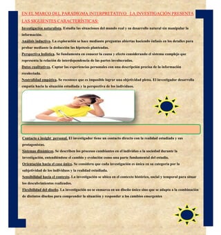 EN EL MARCO DEL PARADIGMA INTERPRETATIVO LA INVESTIGACIÓN PRESENTA
LAS SIGUIENTES CARACTERÍSTICAS:
Investigación naturalista. Estudia las situaciones del mundo real y su desarrollo natural sin manipular la
información.
Análisis inductivo. La exploración se hace mediante preguntas abiertas haciendo énfasis en los detalles para
probar mediante la deducción las hipótesis planteadas.
Perspectiva holística. Se fundamenta en conocer la causa y efecto considerando el sistema complejo que
representa la relación de interdependencia de las partes involucradas.
Datos cualitativos. Captar las experiencias personales con una descripción precisa de la información
recolectada.
Neutralidad empática. Se reconoce que es imposible lograr una objetividad plena. El investigador desarrolla
empatía hacia la situación estudiada y la perspectiva de los individuos.
Contacto e insight personal. El investigador tiene un contacto directo con la realidad estudiada y sus
protagonistas.
Sistemas dinámicos. Se describen los procesos cambiantes en el individuo o la sociedad durante la
investigación, entendiéndose el cambio y evolución como una parte fundamental del estudio.
Orientación hacia el caso único. Se considera que cada investigación es única en su categoría por la
subjetividad de los individuos y la realidad estudiada.
Sensibilidad hacia el contexto. La investigación se ubica en el contexto histórico, social y temporal para situar
los descubrimientos realizados.
Flexibilidad del diseño. La investigación no se enmarca en un diseño único sino que se adapta a la combinación
de distintos diseños para comprender la situación y responder a los cambios emergentes
 