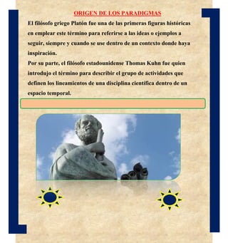 ORIGEN DE LOS PARADIGMAS
El filósofo griego Platón fue una de las primeras figuras históricas
en emplear este término para referirse a las ideas o ejemplos a
seguir, siempre y cuando se use dentro de un contexto donde haya
inspiración.
Por su parte, el filósofo estadounidense Thomas Kuhn fue quien
introdujo el término para describir el grupo de actividades que
definen los lineamientos de una disciplina científica dentro de un
espacio temporal.
 