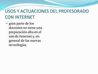 USOS Y ACTUACIONES DEL PROFESORADO
CON INTERNET
 gran parte de los
 docentes no tiene una
 preparación alta en el
 uso de Internet y, en
 general de las nuevas
 tecnologías.
 
