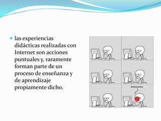  las experiencias
 didácticas realizadas con
 Internet son acciones
 puntuales y, raramente
 forman parte de un
 proceso de enseñanza y
 de aprendizaje
 propiamente dicho.
 