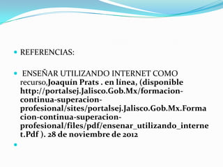  REFERENCIAS:

 ENSEÑAR UTILIZANDO INTERNET COMO
    recurso,Joaquín Prats . en línea, (disponible
    http://portalsej.Jalisco.Gob.Mx/formacion-
    continua-superacion-
    profesional/sites/portalsej.Jalisco.Gob.Mx.Forma
    cion-continua-superacion-
    profesional/files/pdf/ensenar_utilizando_interne
    t.Pdf ). 28 de noviembre de 2012

 