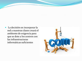  La decisión en incorporar la
  red a nuestras clases creará el
  ambiente de exigencia para
  que se dote a los centros con
  las infraestructuras
  informáticas suficientes
 