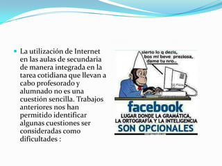  La utilización de Internet
  en las aulas de secundaria
  de manera integrada en la
  tarea cotidiana que llevan a
  cabo profesorado y
  alumnado no es una
  cuestión sencilla. Trabajos
  anteriores nos han
  permitido identificar
  algunas cuestiones ser
  consideradas como
  dificultades :
 
