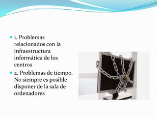  1. Problemas
  relacionados con la
  infraestructura
  informática de los
  centros
 2. Problemas de tiempo.
  No siempre es posible
  disponer de la sala de
  ordenadores
 