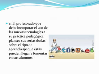  c. El profesorado que
 debe incorporar el uso de
 las nuevas tecnologías a
 su práctica pedagógica
 plantea sus serias dudas
 sobre el tipo de
 aprendizaje que éstas
 pueden llegar a fomentar
 en sus alumnos
 