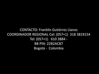 CONTACTO: Franklin Gutiérrez Llanos
COORDINADOR REGIONAL Cel: (057+1) 318 3819154
Tel: (057+1) 610 3884 -
BB PIN: 22B2ACB7
Bogotá - Colombia
 