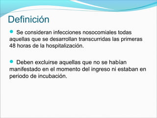 Definición
 Se consideran infecciones nosocomiales todas
aquellas que se desarrollan transcurridas las primeras
48 horas de la hospitalización.
 Deben excluirse aquellas que no se habían
manifestado en el momento del ingreso ni estaban en
periodo de incubación.
 