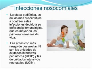 Infecciones nosocomiales
●
La etapa pediátrica, es
de las más susceptibles
a contraer estas
infecciones debido a su
deficiencia inmunológica,
que es mayor en los
primeras semanas de
vida.
●
Las áreas con más
riesgo de desarrollar IN
son las unidades de
cuidados intensivos
pediátricos (UCIP) y las
de cuidados intensivos
neonatales (UCIN).
 