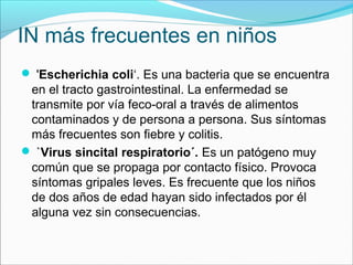 IN más frecuentes en niños
 'Escherichia coli‘. Es una bacteria que se encuentra
en el tracto gastrointestinal. La enfermedad se
transmite por vía feco-oral a través de alimentos
contaminados y de persona a persona. Sus síntomas
más frecuentes son fiebre y colitis.
 `Virus sincital respiratorio´. Es un patógeno muy
común que se propaga por contacto físico. Provoca
síntomas gripales leves. Es frecuente que los niños
de dos años de edad hayan sido infectados por él
alguna vez sin consecuencias.
 