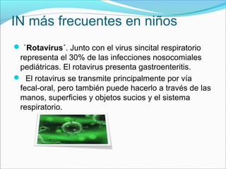 IN más frecuentes en niños
 `Rotavirus´. Junto con el virus sincital respiratorio
representa el 30% de las infecciones nosocomiales
pediátricas. El rotavirus presenta gastroenteritis.
 El rotavirus se transmite principalmente por vía
fecal-oral, pero también puede hacerlo a través de las
manos, superficies y objetos sucios y el sistema
respiratorio.
 