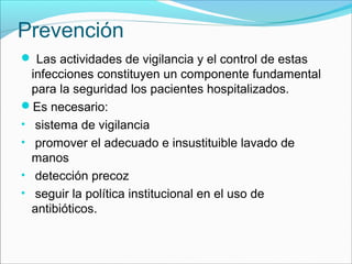 Prevención
 Las actividades de vigilancia y el control de estas
infecciones constituyen un componente fundamental
para la seguridad los pacientes hospitalizados.
Es necesario:
• sistema de vigilancia
• promover el adecuado e insustituible lavado de
manos
• detección precoz
• seguir la política institucional en el uso de
antibióticos.
 