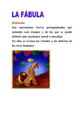 Definición:
Son narraciones breves protagonizadas por
animales casi siempre y de las que se puede
deducir una enseñanza moral o moraleja.
En ellas se revisan las virtudes y los defectos de
los seres humanos
 