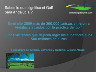 Sabes lo que significa el Golf para Andalucía ? En el año 2009 más de 360.000 turistas vinieron a Andalucía atraídos por la práctica del golf, unos visitantes que dejaron ingresos superiores a los 500 millones de euros (Consejero de Turismo, Comercio y Deporte, Luciano Alonso )  