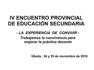 IV ENCUENTRO PROVINCIAL DE EDUCACIÓN SECUNDARIA - LA  EXPERIENCIA  DE  CONVIVIR - Trabajamos la convivencia para mejorar la práctica docente Úbeda,  24 y 25 de noviembre de 2010 