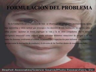 FORMULACIÒN DEL PROBLEMA

   En la Unidad Educativa Francisco de Asís se observa en los estudiantes incomprensión, apatía,
baja autoestima y otros; actitud que preocupa a los docentes de esta Institución, ya que los niños y
niñas pueden accionar en donde expongan su vida y la de otros compañeros. Por lo tanto la
inteligencia emocional como empatía puede solventar diferentes situaciones de peligro; a su vez
todos los docentes tendríamos el control, la orientación y capacitación para enfrentar esas situaciones,
que provocan la desviación de conducta y la división de las familias dentro de esas comunidades.
 