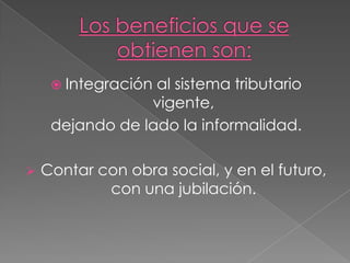 Los beneficios que se obtienen son:Integración al sistema tributario vigente, dejando de lado la informalidad.Contar con obra social, y en el futuro, con una jubilación.Obligación que cumple al pagar el MonotributoImpuesto a las Ganancias.Impuesto al Valor Agregado (IVA).Aportes al Sistema Integrado de Jubilaciones y Pensiones (SIJP).Aporte al Sistema Nacional del Seguro de Salud (SNSS).