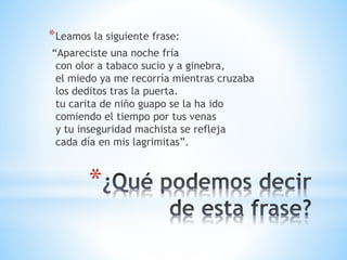 *Leamos la siguiente frase: 
“Apareciste una noche fría 
con olor a tabaco sucio y a ginebra, 
el miedo ya me recorría mientras cruzaba 
los deditos tras la puerta. 
tu carita de niño guapo se la ha ido 
comiendo el tiempo por tus venas 
y tu inseguridad machista se refleja 
cada día en mis lagrimitas”. 
* 
 