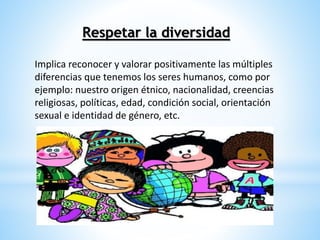 Respetar la diversidad 
Implica reconocer y valorar positivamente las múltiples 
diferencias que tenemos los seres humanos, como por 
ejemplo: nuestro origen étnico, nacionalidad, creencias 
religiosas, políticas, edad, condición social, orientación 
sexual e identidad de género, etc. 
 