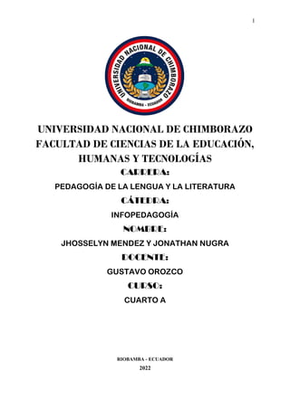 1
UNIVERSIDAD NACIONAL DE CHIMBORAZO
FACULTAD DE CIENCIAS DE LA EDUCACIÓN,
HUMANAS Y TECNOLOGÍAS
CARRERA:
PEDAGOGÍA DE LA LENGUA Y LA LITERATURA
CÁTEDRA:
INFOPEDAGOGÍA
NOMBRE:
JHOSSELYN MENDEZ Y JONATHAN NUGRA
DOCENTE:
GUSTAVO OROZCO
CURSO:
CUARTO A
RIOBAMBA - ECUADOR
2022
 