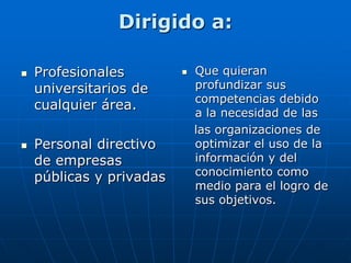Dirigido a:
 Profesionales
universitarios de
cualquier área.
 Personal directivo
de empresas
públicas y privadas
 Que quieran
profundizar sus
competencias debido
a la necesidad de las
las organizaciones de
optimizar el uso de la
información y del
conocimiento como
medio para el logro de
sus objetivos.
 