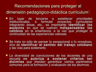Recomendaciones para proteger alRecomendaciones para proteger al
dimensión pedagógico-didáctica curriculumdimensión pedagógico-didáctica curriculum::
 En lugar de lanzarse a establecer prioridadesEn lugar de lanzarse a establecer prioridades
institucionales, a formular proyectos curricularesinstitucionales, a formular proyectos curriculares
integrando áreas, etc., es importanteintegrando áreas, etc., es importante identificar losidentificar los
aspectosaspectos en que se vuelvenen que se vuelven indispensables losindispensables los
cambioscambios en la enseñanza, a la vez que proteger laen la enseñanza, a la vez que proteger la
continuidad de las experiencias valiosas.continuidad de las experiencias valiosas.
 Se trata no sólo de pensar lo excepcional o lo novedoso,Se trata no sólo de pensar lo excepcional o lo novedoso,
sino desino de identificar el sentido del trabajo cotidianoidentificar el sentido del trabajo cotidiano
y las vías para sostenerlo.y las vías para sostenerlo.
 La diversidad de convicciones de los docentes de unaLa diversidad de convicciones de los docentes de una
escuelaescuela no autoriza a sostener criterios tanno autoriza a sostener criterios tan
disímilesdisímiles que impidan garantizar ciertos parámetrosque impidan garantizar ciertos parámetros
comunes para la formación y evaluación de los alumnos.comunes para la formación y evaluación de los alumnos.
 