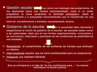  Gestión escolarGestión escolar se volvió una ideología des-subjetivante, se
fue deslizando hacia una versión instrumentalista, como si un orden
pragmático le fuera quitándole la fertilidad pedagógica, atado al
gerenciamiento y a propuestas burocratizantes que lo transforman en una
serie de procedimientos y formatos supuestamente neutros
 Gobierno de lo escolarGobierno de lo escolar en la actualidad debe retomarse y
resignificarse la noción de gobierno de lo escolar, las escuelas deben volver
a ser gobernadas, dado que en sus formas organizacionales, curriculares y
de convivencia, intervienen y participan de las condiciones de posibilidad de
una sociedad.
 Resistiendo al cumplimiento de las profecías de fracaso que anticipan
un destino
 Interrumpiendo aquello que es mera cotidianeidad pero no experiencia
 Inaugurar una realidad diferente
Que se contrapone a la idea de “no hay condiciones para….” se impone
reintroducir la acción política
 