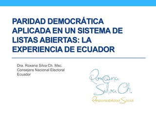 PARIDAD DEMOCRÁTICA
APLICADA EN UN SISTEMA DE
LISTAS ABIERTAS: LA
EXPERIENCIA DE ECUADOR
Dra. Roxana Silva Ch. Msc.
Consejera Nacional Electoral
Ecuador
 