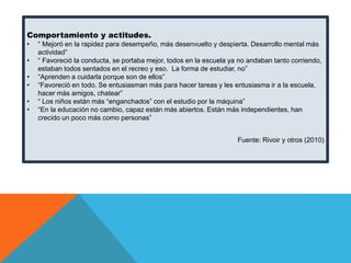 Comportamiento y actitudes.
•

•
•
•
•
•

“ Mejoró en la rapidez para desempeño, más desenvuelto y despierta. Desarrollo mental más
actividad”
“ Favoreció la conducta, se portaba mejor, todos en la escuela ya no andaban tanto corriendo,
estaban todos sentados en el recreo y eso. La forma de estudiar, no”
“Aprenden a cuidarla porque son de ellos”
“Favoreció en todo. Se entusiasman más para hacer tareas y les entusiasma ir a la escuela,
hacer más amigos, chatear”
“ Los niños están más “enganchados” con el estudio por la máquina”
“En la educación no cambio, capaz están más abiertos. Están más independientes, han
crecido un poco más como personas”
Fuente: Rivoir y otros (2010)

 
