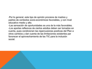 -Por lo general, este tipo de opinión proviene de madres y
padres de contextos socio-económicos favorables, y con nivel
educativo medio y alto.
-Las sensación de oportunidades es una de la más favorables.
-Los aportes reflexivos de ciertos adultos deben ser tomados en
cuenta, pues condicionan las repercusiones positivas del Plan a
otros cambios y dan cuenta de las limitaciones existentes par
favorecer el aprovechamiento de las TIC para la inclusión
social.

 
