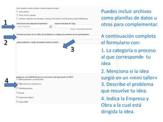 Puedes incluir archivos como planillas de datos u otros para complementar.A continuación completa el formulario con: 1. La categoría o proceso al que corresponde  tu idea2. Menciona si la idea surgió en un «mini taller» 3. Describe el problema que resuelve tu idea.4. Indica la Empresa y Obra a la cual está  dirigida la idea.1234